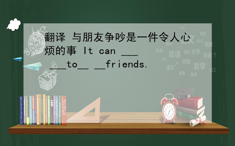 翻译 与朋友争吵是一件令人心烦的事 It can ___ ___to__ __friends.