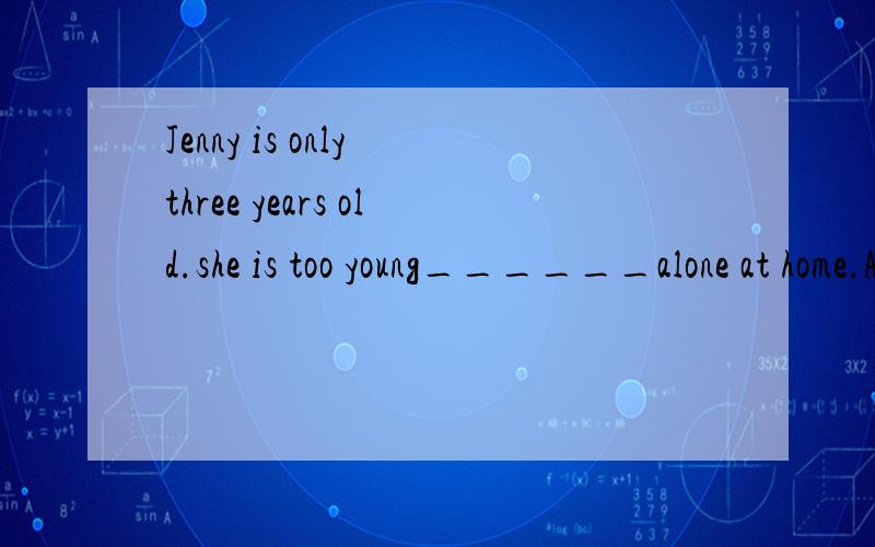 Jenny is only three years old.she is too young______alone at home.A.to leave 动词不定式一般式主动形式B.to be leaving 动词不定式进行时主动形式C.to be left 动词不定式一般是被动形式D.to have been left 动词不定式