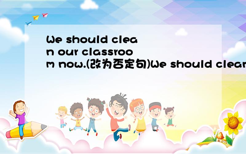 We should clean our classroom now.(改为否定句)We should clean our classroom now.(改为否定句) We our classroomnow