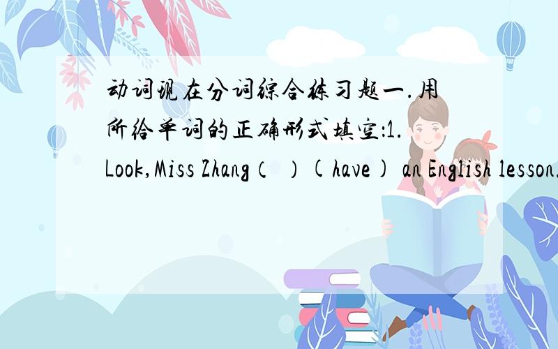动词现在分词综合练习题一.用所给单词的正确形式填空：1.Look,Miss Zhang（ ）(have) an English lesson.We( )like English.2.I like( )(listen) to the radio.3.He must be( )(water) the garden now.4.I must give up( )(smoke)5.China,s