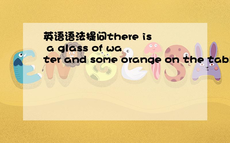 英语语法提问there is a glass of water and some orange on the tablethere is a glass of water and some orange on the table,为什么是用there is ,不应该是are么?is there an 