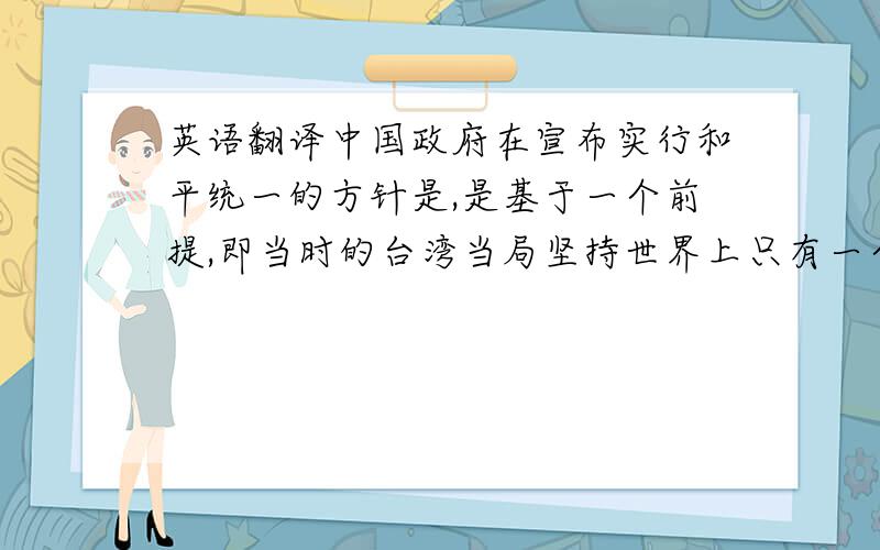 英语翻译中国政府在宣布实行和平统一的方针是,是基于一个前提,即当时的台湾当局坚持世界上只有一个中国,台湾是中国的一部分前面打错了一个字“中国政府在宣布实行和平统一的方针时