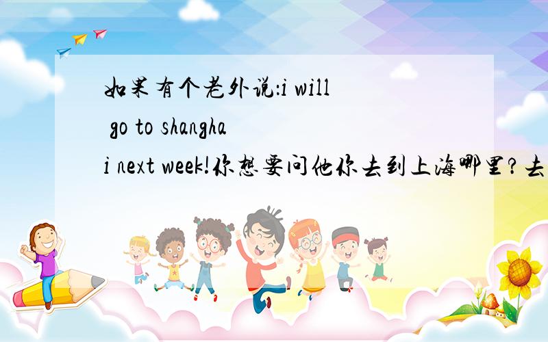 如果有个老外说：i will go to shanghai next week!你想要问他你去到上海哪里?去哪里做什么?　怎么问?