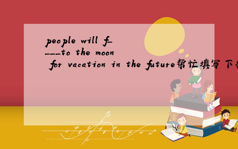 people will f____to the moon for vacation in the future帮忙填写下横线