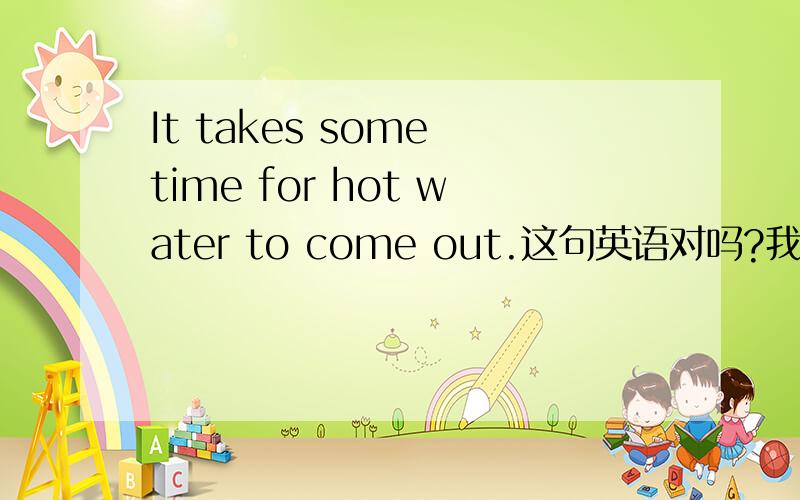 It takes some time for hot water to come out.这句英语对吗?我想翻译“热水要过一段时间才能出来”或者“热水出来需要一点时间”之类的意思,请问上面的英语语法有问题吗?