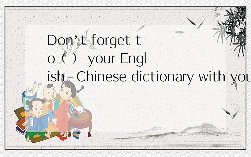 Don’t forget to（ ） your English-Chinese dictionary with you when you cometo class tomorrow A、ge