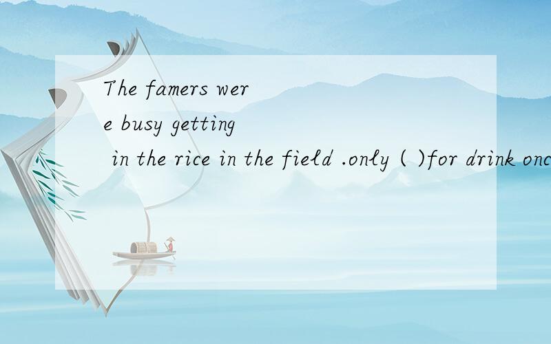 The famers were busy getting in the rice in the field .only ( )for drink once in a while .A.to stop B.stopping C.to have stopped D.having stopped