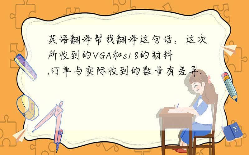 英语翻译帮我翻译这句话：这次所收到的VGA和s18的材料,订单与实际收到的数量有差异.