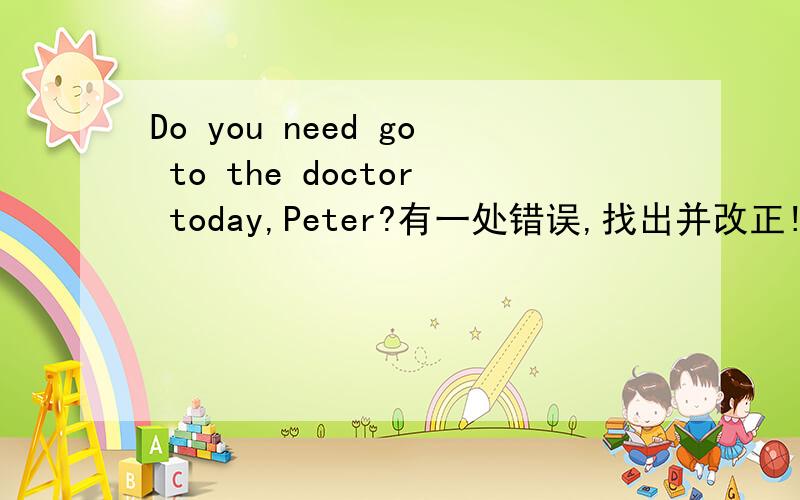 Do you need go to the doctor today,Peter?有一处错误,找出并改正!( In cities there are a lot of cake shops.You can buy bread,sandwich and so on.)也找,并改正