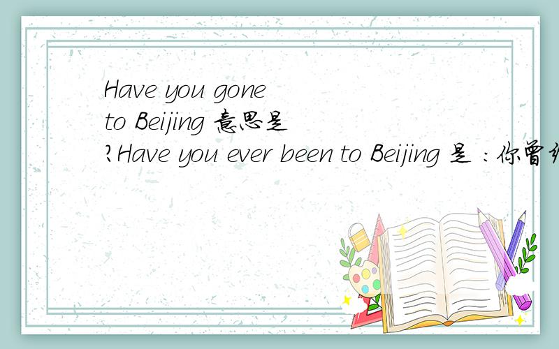 Have you gone to Beijing 意思是?Have you ever been to Beijing 是 :你曾经到过北京么?那Have you gone to Beijing?