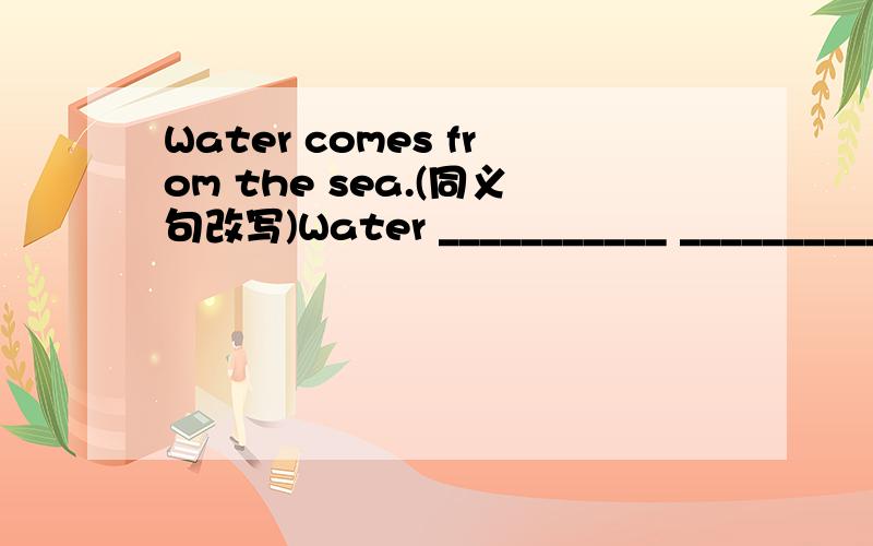 Water comes from the sea.(同义句改写)Water ___________ ____________ the sea.is from 好象不对