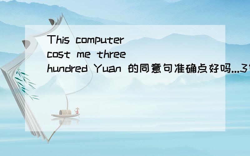 This computer cost me three hundred Yuan 的同意句准确点好吗...3句