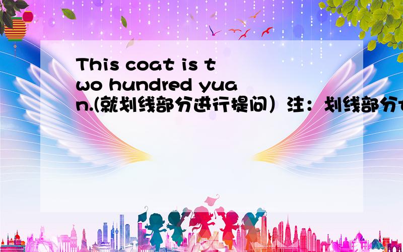 This coat is two hundred yuan.(就划线部分进行提问）注：划线部分two hundred yuan.