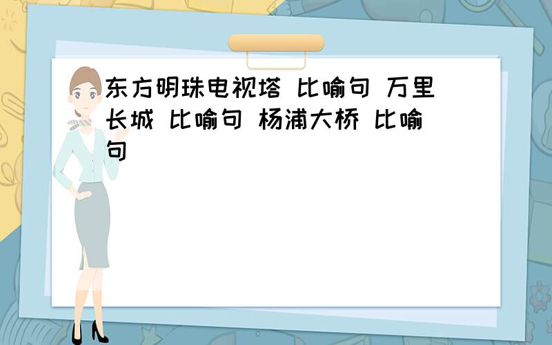 东方明珠电视塔 比喻句 万里长城 比喻句 杨浦大桥 比喻句