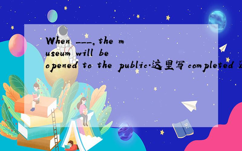 When ___,the museum will be opened to the public.这里写completed 还是to be completed?为什么!