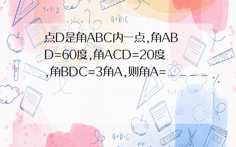 点D是角ABC内一点,角ABD=60度,角ACD=20度,角BDC=3角A,则角A=____