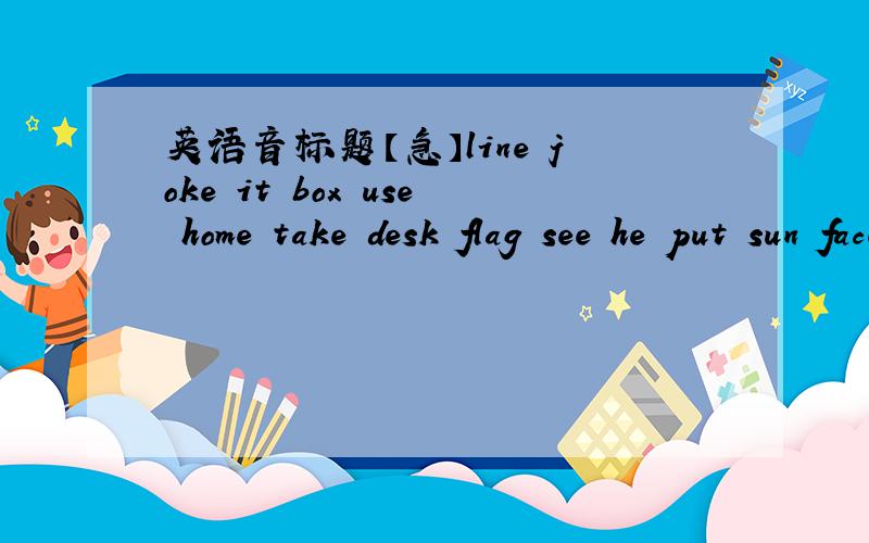英语音标题【急】line joke it box use home take desk flag see he put sun face at not 开音节：（ ）闭音节：（ ）