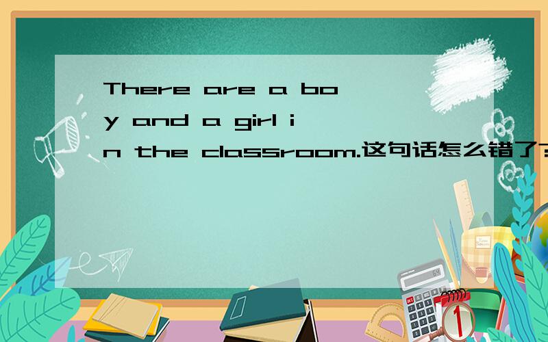 There are a boy and a girl in the classroom.这句话怎么错了?