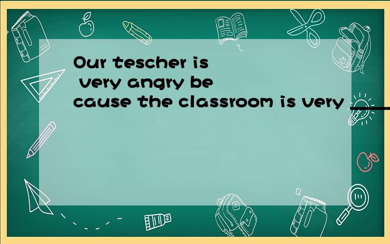 Our tescher is very angry because the classroom is very ______(noisy)