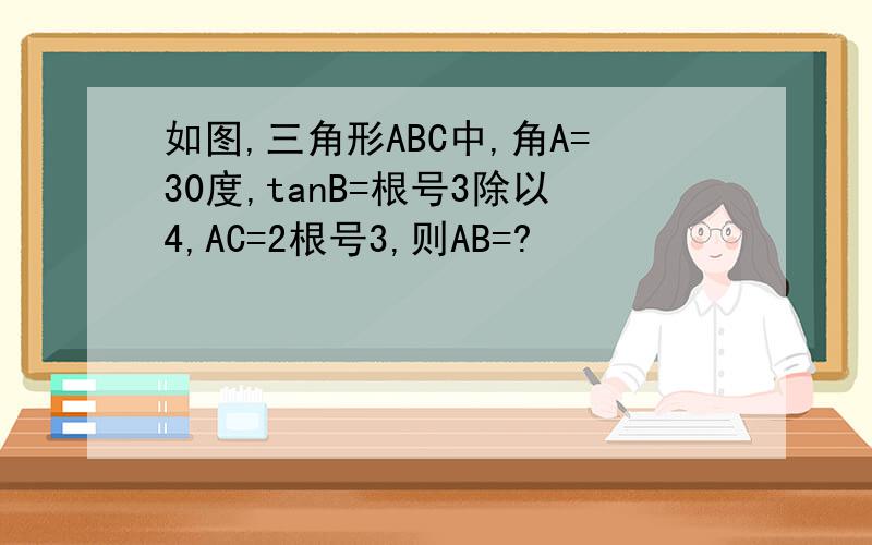 如图,三角形ABC中,角A=30度,tanB=根号3除以4,AC=2根号3,则AB=?