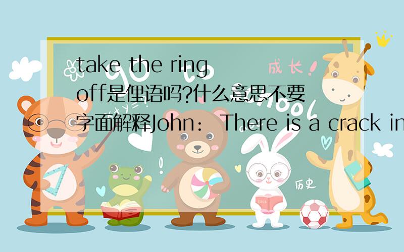 take the ring off是俚语吗?什么意思不要字面解释John:  There is a crack in my window blinds, and every time I turn around, I see an eye staring through the glass at me. I can't deal with this any longer, its making me lose games. Any opin