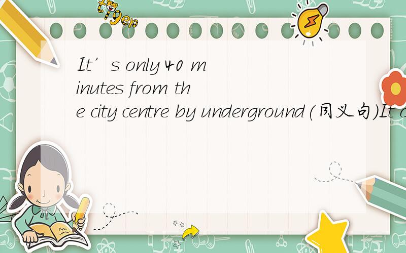 It’s only 40 minutes from the city centre by underground(同义句)It only ( )40 minutes ( ) ( ) to the city centre by underground