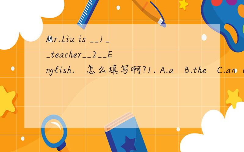 Mr.Liu is __1__teacher__2__English.   怎么填写啊?1. A.a   B.the   C.an  D.this2. A.in  B.with  C.on  D.of