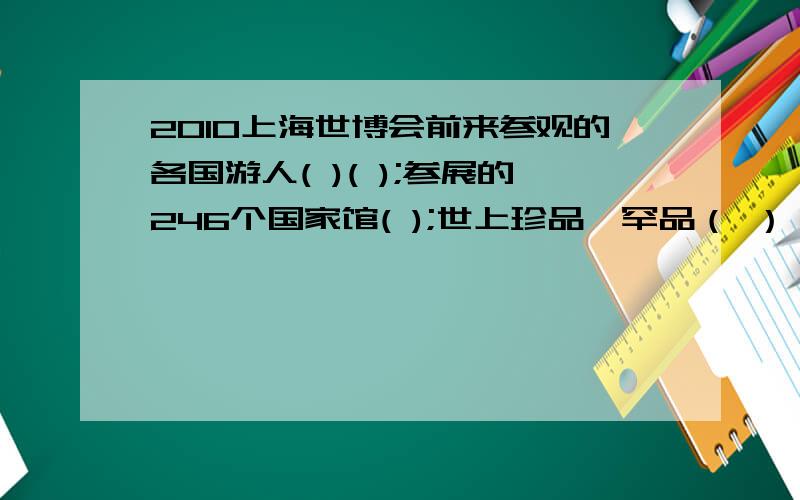 2010上海世博会前来参观的各国游人( )( );参展的246个国家馆( );世上珍品、罕品（ ）（填成语）