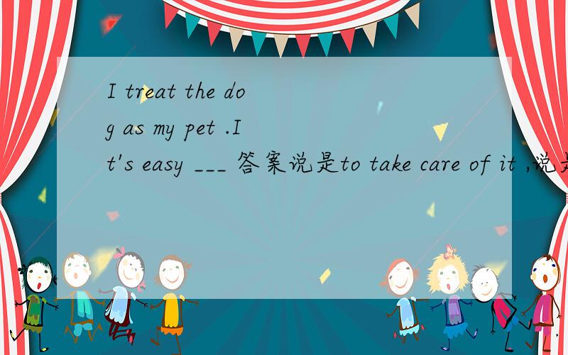 I treat the dog as my pet .It's easy ___ 答案说是to take care of it ,说是it是形式主语,但是~~——为什么就不能把it看成是 dog呢?那不就是to take care of 了吗?有什么不可以?求救求解