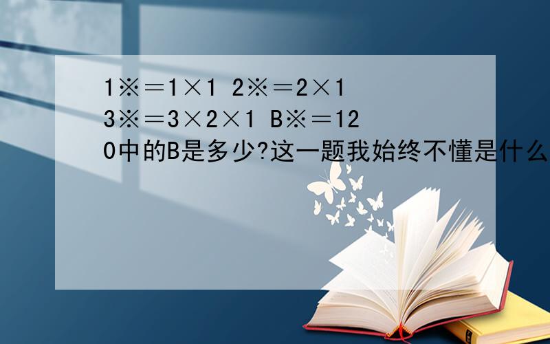 1※＝1×1 2※＝2×1 3※＝3×2×1 B※＝120中的B是多少?这一题我始终不懂是什么意思,