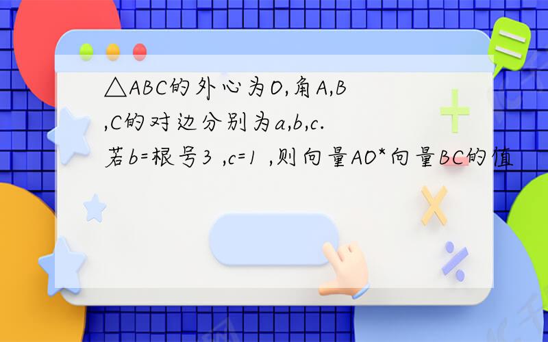 △ABC的外心为O,角A,B,C的对边分别为a,b,c.若b=根号3 ,c=1 ,则向量AO*向量BC的值