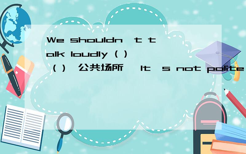 We shouldn't talk loudly ( ) ( )【公共场所】 It's not polite （　）（　）（　）（　）【到处扔垃圾】Look at that rude boy .Tell him ( ) ( ) ( ) ( )【表现得有礼貌些】We all know etiquette is not the same ( ) ( ) ( )【