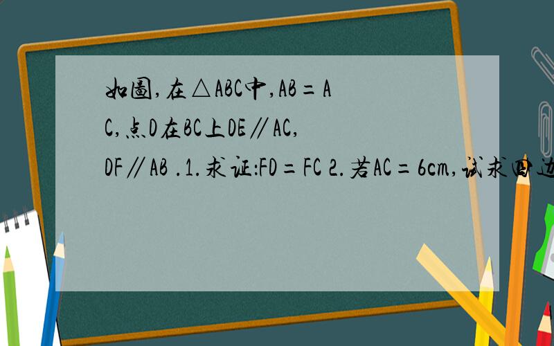 如图,在△ABC中,AB=AC,点D在BC上DE∥AC,DF∥AB .1.求证：FD=FC 2.若AC=6cm,试求四边形AEDF的周长