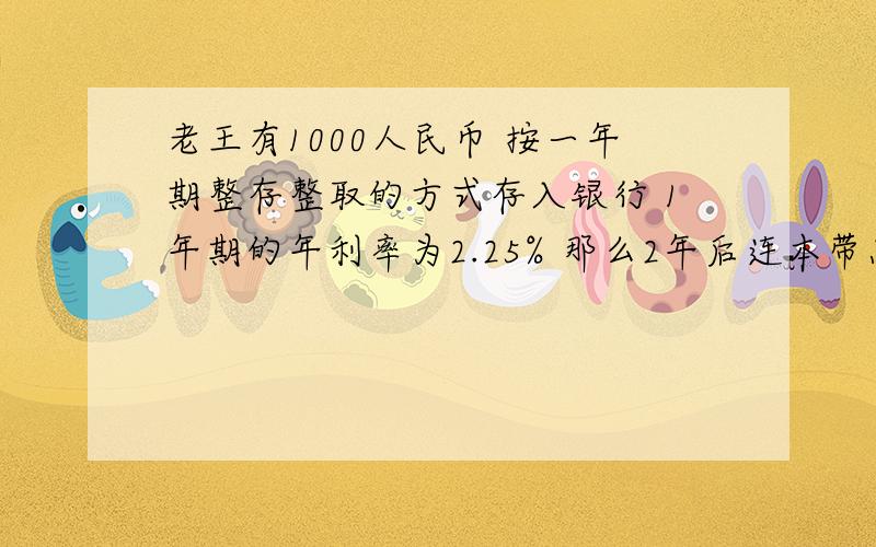 老王有1000人民币 按一年期整存整取的方式存入银行 1年期的年利率为2.25% 那么2年后连本带息有多少元