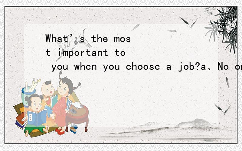 What’s the most important to you when you choose a job?a、No one can help me.b、It must be the job I like.c、I have so many friends.d、I won’ t choose it.