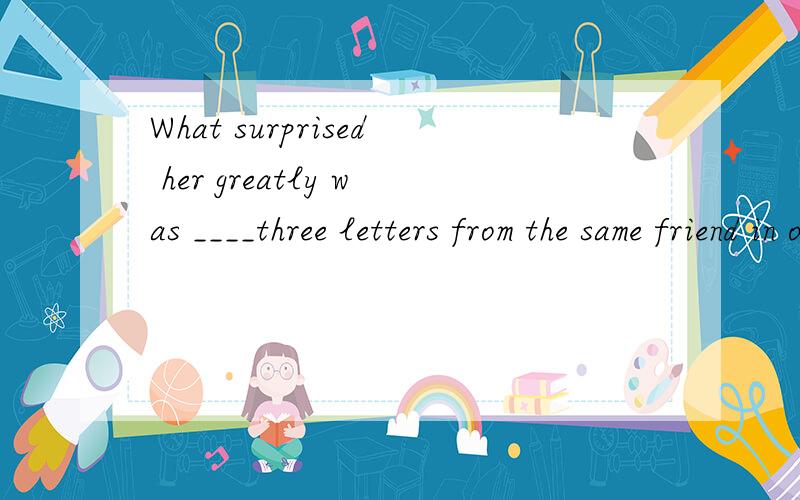 What surprised her greatly was ____three letters from the same friend in one day.A.get B.got C.getting D.to get