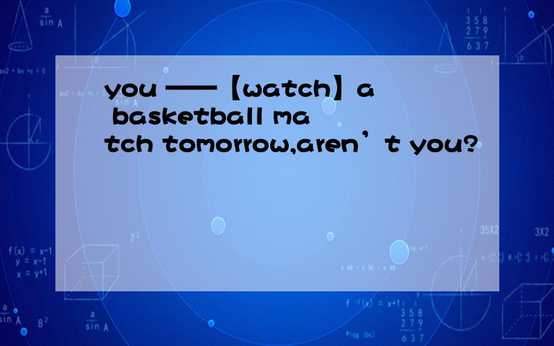 you ——【watch】a basketball match tomorrow,aren’t you?