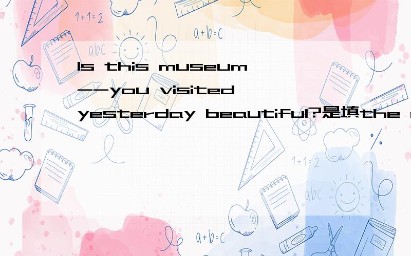 Is this museum--you visited yesterday beautiful?是填the one还是that