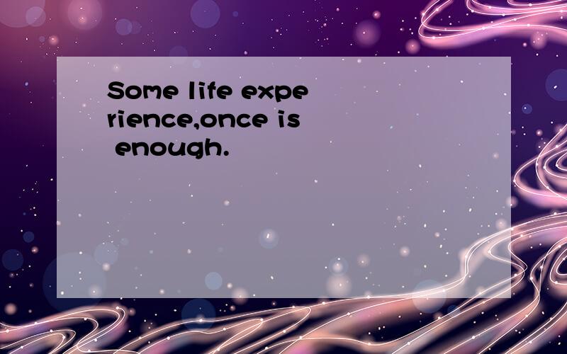 Some life experience,once is enough.
