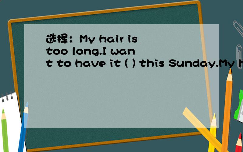 选择：My hair is too long.I want to have it ( ) this Sunday.My hair is too long.I want to have it ( ) this Sunday.A,cut B,to cut C,cutting D,cutted