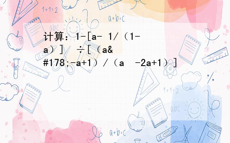 计算：1-[a- 1/（1-a）]²÷[（a²-a+1）/（a²-2a+1）]