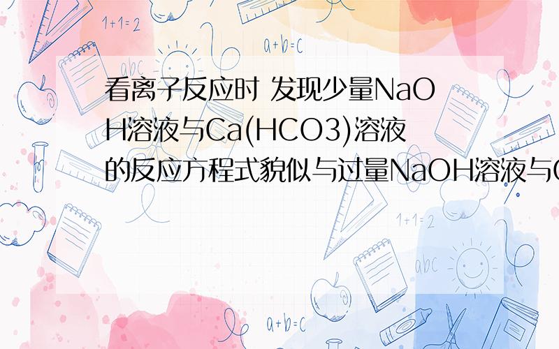 看离子反应时 发现少量NaOH溶液与Ca(HCO3)溶液的反应方程式貌似与过量NaOH溶液与Ca(HCO3)溶液的反应方程式不同 请高手帮我写写少量NaOH溶液与Ca(HCO3)溶液的反应方程式 注意是少量NaOH溶液