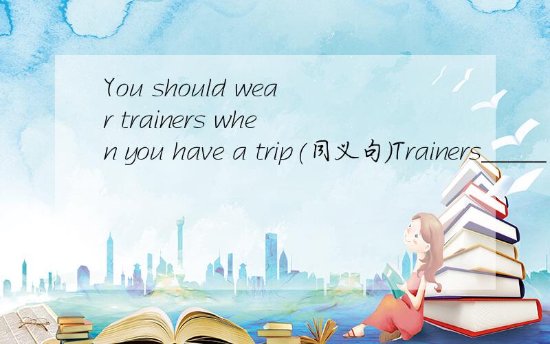 You should wear trainers when you have a trip(同义句)Trainers_____ _____ _____the trip