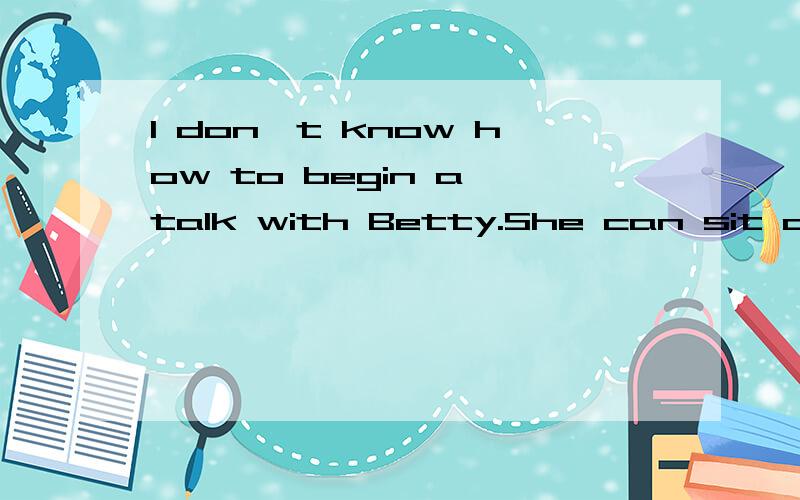 I don't know how to begin a talk with Betty.She can sit all day long__a wordA by B with C in D without