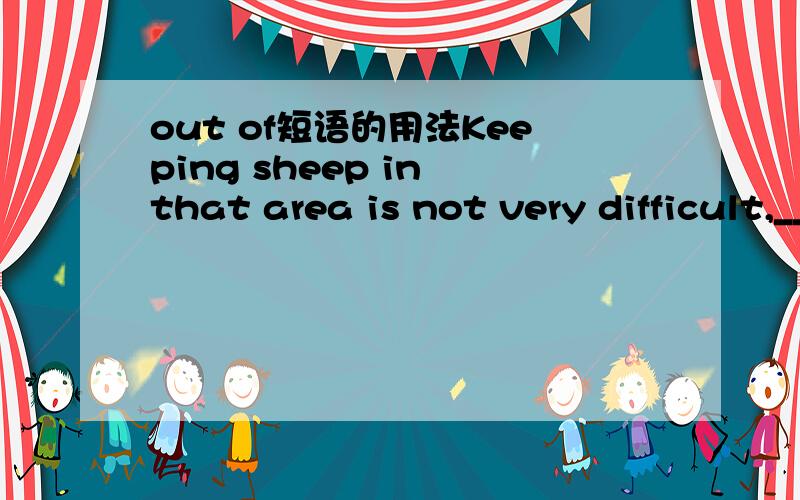 out of短语的用法Keeping sheep in that area is not very difficult,______ many farmers have made a lot of money.A.out of which B.by which请问选那一个啊?为什么?