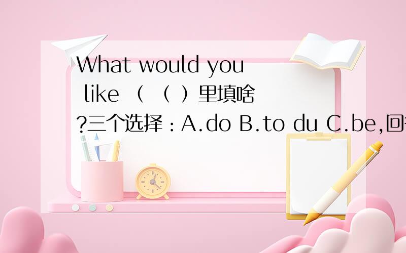 What would you like （ （ ）里填啥?三个选择：A.do B.to du C.be,回答选项之后说明原因!