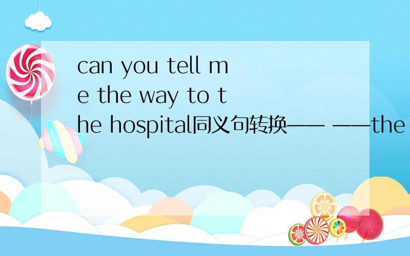 can you tell me the way to the hospital同义句转换—— ——the hospital?