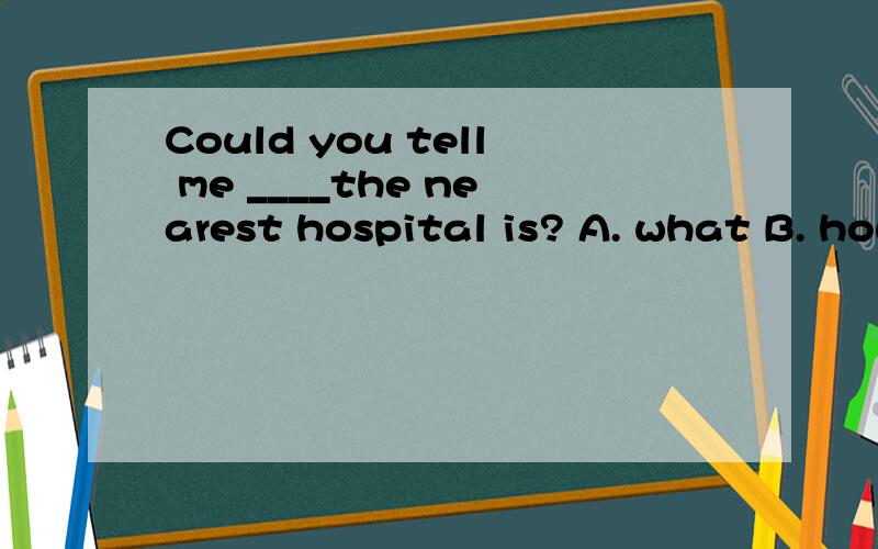 Could you tell me ____the nearest hospital is? A. what B. how C. whether D.where