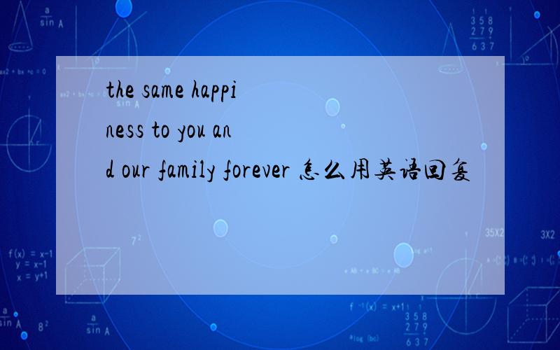 the same happiness to you and our family forever 怎么用英语回复
