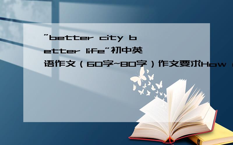 ”better city better life”初中英语作文（60字~80字）作文要求How do you understand this topic